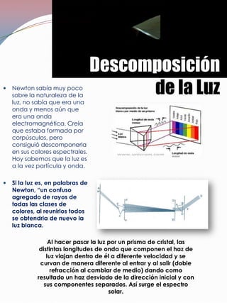 Descomposición
   Newton sabía muy poco
    sobre la naturaleza de la
                                         de la Luz
    luz, no sabía que era una
    onda y menos aún que
    era una onda
    electromagnética. Creía
    que estaba formada por
    corpúsculos, pero
    consiguió descomponerla
    en sus colores espectrales.
    Hoy sabemos que la luz es
    a la vez partícula y onda.

   Si la luz es, en palabras de
    Newton, “un confuso
    agregado de rayos de
    todas las clases de
    colores, al reunirlos todos
    se obtendria de nuevo la
    luz blanca.

                  Al hacer pasar la luz por un prisma de cristal, las
              distintas longitudes de onda que componen el haz de
                 luz viajan dentro de él a diferente velocidad y se
              curvan de manera diferente al entrar y al salir (doble
                   refracción al cambiar de medio) dando como
             resultado un haz desviado de la dirección inicial y con
                sus componentes separados. Así surge el espectro
                                        solar.
 