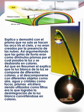 Explico y demostró con el
prisma que no solo se hacen
los arco iris el cielo, y no eran
creados por la presencia de
las nubes. Así argumentando
que las gotas de lluvia eran
como diminutos prismas por el
cual pasaba la luz y se
desbarata en colores.
Así que en Resumen el explico
que la luz blanca de la luz se
compone de diferentes
colores, y al descomponerse
con diferentes objetos como
aire, agua y cristales como
focos, prismas etcétera
siendo utilizados como filtros
era lo que lograba la
desintegración de la luz
blanca convirtiéndose en
colores.
 