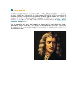 Isaac Newton

Científico inglés (Woolsthorpe, Lincolnshire, 1642 - Londres, 1727). Hijo póstumo y prematuro,
su madre preparó para él un destino de granjero; pero finalmente se convenció del talento del
muchacho y le envió a la Universidad de Cambridge, en donde hubo de trabajar para pagarse los
estudios. Allí Newton no destacó especialmente, pero asimiló los conocimientos y principios
científicos de mediados del siglo XVII, con las innovaciones introducidas por   Galileo, Bacon,
Descartes, Kepler y otros.

Tras su graduación en 1665, Isaac Newton se orientó hacia la investigación en Física y
Matemáticas, con tal acierto que a los 29 años ya había formulado teorías que señalarían el
camino de la ciencia moderna hasta el siglo XX; por entonces ya había obtenido una cátedra en
su universidad (1669).
 