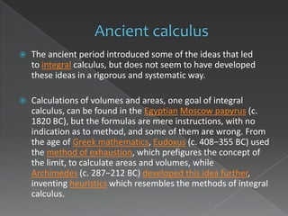    The ancient period introduced some of the ideas that led
    to integral calculus, but does not seem to have developed
    these ideas in a rigorous and systematic way.

   Calculations of volumes and areas, one goal of integral
    calculus, can be found in the Egyptian Moscow papyrus (c.
    1820 BC), but the formulas are mere instructions, with no
    indication as to method, and some of them are wrong. From
    the age of Greek mathematics, Eudoxus (c. 408−355 BC) used
    the method of exhaustion, which prefigures the concept of
    the limit, to calculate areas and volumes, while
    Archimedes (c. 287−212 BC) developed this idea further,
    inventing heuristics which resembles the methods of integral
    calculus.
 