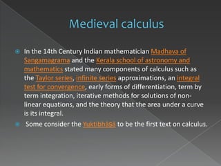    In the 14th Century Indian mathematician Madhava of
    Sangamagrama and the Kerala school of astronomy and
    mathematics stated many components of calculus such as
    the Taylor series, infinite series approximations, an integral
    test for convergence, early forms of differentiation, term by
    term integration, iterative methods for solutions of non-
    linear equations, and the theory that the area under a curve
    is its integral.
    Some consider the Yuktibhāṣā to be the first text on calculus.
 