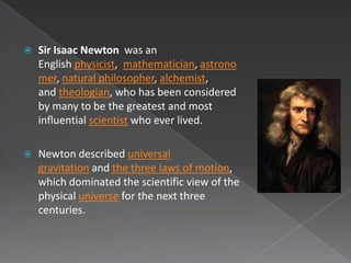    Sir Isaac Newton was an
    English physicist, mathematician, astrono
    mer, natural philosopher, alchemist,
    and theologian, who has been considered
    by many to be the greatest and most
    influential scientist who ever lived.

   Newton described universal
    gravitation and the three laws of motion,
    which dominated the scientific view of the
    physical universe for the next three
    centuries.
 