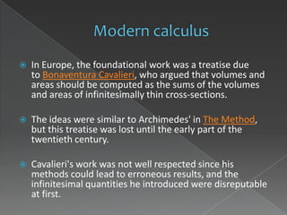    In Europe, the foundational work was a treatise due
    to Bonaventura Cavalieri, who argued that volumes and
    areas should be computed as the sums of the volumes
    and areas of infinitesimally thin cross-sections.

   The ideas were similar to Archimedes' in The Method,
    but this treatise was lost until the early part of the
    twentieth century.

   Cavalieri's work was not well respected since his
    methods could lead to erroneous results, and the
    infinitesimal quantities he introduced were disreputable
    at first.
 