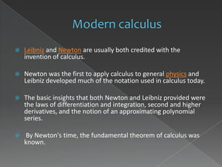    Leibniz and Newton are usually both credited with the
    invention of calculus.

   Newton was the first to apply calculus to general physics and
    Leibniz developed much of the notation used in calculus today.

   The basic insights that both Newton and Leibniz provided were
    the laws of differentiation and integration, second and higher
    derivatives, and the notion of an approximating polynomial
    series.

   By Newton's time, the fundamental theorem of calculus was
    known.
 