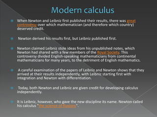    When Newton and Leibniz first published their results, there was great
    controversy over which mathematician (and therefore which country)
    deserved credit.

   Newton derived his results first, but Leibniz published first.

   Newton claimed Leibniz stole ideas from his unpublished notes, which
    Newton had shared with a few members of the Royal Society. This
    controversy divided English-speaking mathematicians from continental
    mathematicians for many years, to the detriment of English mathematics.

    A careful examination of the papers of Leibniz and Newton shows that they
    arrived at their results independently, with Leibniz starting first with
    integration and Newton with differentiation.

    Today, both Newton and Leibniz are given credit for developing calculus
    independently.

   It is Leibniz, however, who gave the new discipline its name. Newton called
    his calculus "the science of fluxions".
 