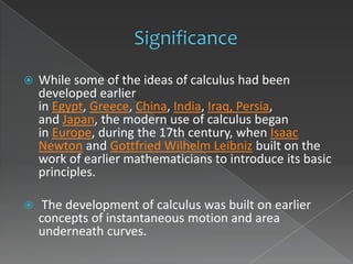    While some of the ideas of calculus had been
    developed earlier
    in Egypt, Greece, China, India, Iraq, Persia,
    and Japan, the modern use of calculus began
    in Europe, during the 17th century, when Isaac
    Newton and Gottfried Wilhelm Leibniz built on the
    work of earlier mathematicians to introduce its basic
    principles.

    The development of calculus was built on earlier
    concepts of instantaneous motion and area
    underneath curves.
 