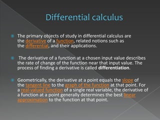    The primary objects of study in differential calculus are
    the derivative of a function, related notions such as
    the differential, and their applications.

    The derivative of a function at a chosen input value describes
    the rate of change of the function near that input value. The
    process of finding a derivative is called differentiation.

   Geometrically, the derivative at a point equals the slope of
    the tangent line to the graph of the function at that point. For
    a real-valued function of a single real variable, the derivative of
    a function at a point generally determines the best linear
    approximation to the function at that point.
 