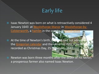    Isaac Newton was born on what is retroactively considered 4
    January 1643 at Woolsthorpe Manor in Woolsthorpe-by-
    Colsterworth, a hamlet in the county of Lincolnshire.

   At the time of Newton's birth, England had not adopted
    the Gregorian calendar and therefore his date of birth was
    recorded as Christmas Day, 25 December 1642.

   Newton was born three months after the death of his father,
    a prosperous farmer also named Isaac Newton.
 