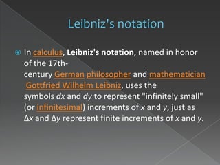    In calculus, Leibniz's notation, named in honor
    of the 17th-
    century German philosopher and mathematician
     Gottfried Wilhelm Leibniz, uses the
    symbols dx and dy to represent "infinitely small"
    (or infinitesimal) increments of x and y, just as
    Δx and Δy represent finite increments of x and y.
 