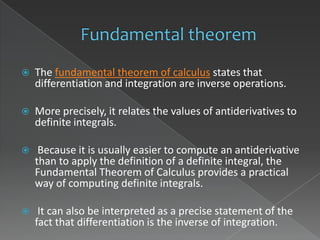    The fundamental theorem of calculus states that
    differentiation and integration are inverse operations.

   More precisely, it relates the values of antiderivatives to
    definite integrals.

    Because it is usually easier to compute an antiderivative
    than to apply the definition of a definite integral, the
    Fundamental Theorem of Calculus provides a practical
    way of computing definite integrals.

    It can also be interpreted as a precise statement of the
    fact that differentiation is the inverse of integration.
 