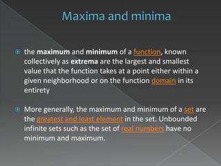    the maximum and minimum of a function, known
    collectively as extrema are the largest and smallest
    value that the function takes at a point either within a
    given neighborhood or on the function domain in its
    entirety

   More generally, the maximum and minimum of a set are
    the greatest and least element in the set. Unbounded
    infinite sets such as the set of real numbers have no
    minimum and maximum.
 
