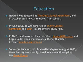    Newton was educated at The King's School, Grantham , and
    in October 1659 he was removed from school.

   In June 1661, he was admitted to Trinity College,
    Cambridge as a sizar – a sort of work-study role.

   In 1665, he discovered the generalized binomial theorem and
    began to develop a mathematical theory that later
    became infinitesimal calculus.

   Soon after Newton had obtained his degree in August 1665,
    the university temporarily closed as a precaution against
    the Great Plague.
 