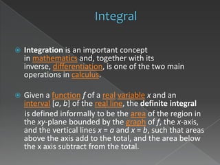    Integration is an important concept
    in mathematics and, together with its
    inverse, differentiation, is one of the two main
    operations in calculus.

   Given a function f of a real variable x and an
    interval [a, b] of the real line, the definite integral
    is defined informally to be the area of the region in
    the xy-plane bounded by the graph of f, the x-axis,
    and the vertical lines x = a and x = b, such that areas
    above the axis add to the total, and the area below
    the x axis subtract from the total.
 