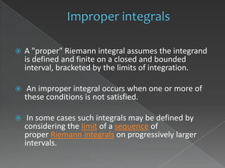    A "proper" Riemann integral assumes the integrand
    is defined and finite on a closed and bounded
    interval, bracketed by the limits of integration.

    An improper integral occurs when one or more of
    these conditions is not satisfied.

    In some cases such integrals may be defined by
    considering the limit of a sequence of
    proper Riemann integrals on progressively larger
    intervals.
 