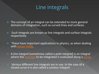    The concept of an integral can be extended to more general
    domains of integration, such as curved lines and surfaces.

    Such integrals are known as line integrals and surface integrals
    respectively.

   These have important applications in physics, as when dealing
    with vector fields.

   A line integral (sometimes called a path integral) is an integral
    where the function to be integrated is evaluated along a curve.

    Various different line integrals are in use. In the case of a
    closed curve it is also called a contour integral.
 