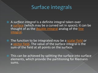    A surface integral is a definite integral taken over
    a surface (which may be a curved set in space); it can be
    thought of as the double integral analog of the line
    integral.

   The function to be integrated may be a scalar field or
    a vector field. The value of the surface integral is the
    sum of the field at all points on the surface.

   This can be achieved by splitting the surface into surface
    elements, which provide the partitioning for Riemann
    sums.
 