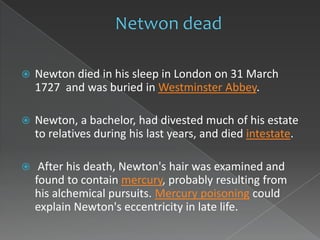    Newton died in his sleep in London on 31 March
    1727 and was buried in Westminster Abbey.

   Newton, a bachelor, had divested much of his estate
    to relatives during his last years, and died intestate.

    After his death, Newton's hair was examined and
    found to contain mercury, probably resulting from
    his alchemical pursuits. Mercury poisoning could
    explain Newton's eccentricity in late life.
 