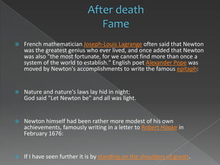    French mathematician Joseph-Louis Lagrange often said that Newton
    was the greatest genius who ever lived, and once added that Newton
    was also "the most fortunate, for we cannot find more than once a
    system of the world to establish." English poet Alexander Pope was
    moved by Newton's accomplishments to write the famous epitaph:


   Nature and nature's laws lay hid in night;
    God said "Let Newton be" and all was light.


   Newton himself had been rather more modest of his own
    achievements, famously writing in a letter to Robert Hooke in
    February 1676:


   If I have seen further it is by standing on the shoulders of giants.
 
