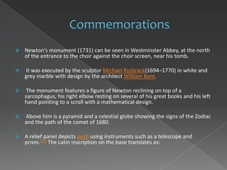    Newton's monument (1731) can be seen in Westminster Abbey, at the north
    of the entrance to the choir against the choir screen, near his tomb.

   It was executed by the sculptor Michael Rysbrack(1694–1770) in white and
    grey marble with design by the architect William Kent.

    The monument features a figure of Newton reclining on top of a
    sarcophagus, his right elbow resting on several of his great books and his left
    hand pointing to a scroll with a mathematical design.

   Above him is a pyramid and a celestial globe showing the signs of the Zodiac
    and the path of the comet of 1680.

   A relief panel depicts putti using instruments such as a telescope and
    prism.[71] The Latin inscription on the base translates as:
 