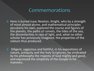    Here is buried Isaac Newton, Knight, who by a strength
    of mind almost divine, and mathematical principles
    peculiarly his own, explored the course and figures of
    the planets, the paths of comets, the tides of the sea,
    the dissimilarities in rays of light, and, what no other
    scholar has previously imagined, the properties of the
    colours thus produced.

   Diligent, sagacious and faithful, in his expositions of
    nature, antiquity and the holy Scriptures, he vindicated
    by his philosophy the majesty of God mighty and good,
    and expressed the simplicity of the Gospel in his
    manners.
 
