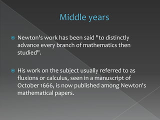    Newton's work has been said "to distinctly
    advance every branch of mathematics then
    studied".

   His work on the subject usually referred to as
    fluxions or calculus, seen in a manuscript of
    October 1666, is now published among Newton's
    mathematical papers.
 