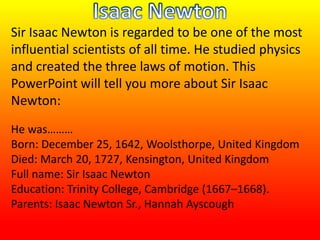 Sir Isaac Newton is regarded to be one of the most
influential scientists of all time. He studied physics
and created the three laws of motion. This
PowerPoint will tell you more about Sir Isaac
Newton:
He was………
Born: December 25, 1642, Woolsthorpe, United Kingdom
Died: March 20, 1727, Kensington, United Kingdom
Full name: Sir Isaac Newton
Education: Trinity College, Cambridge (1667–1668).
Parents: Isaac Newton Sr., Hannah Ayscough
 