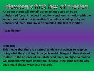 An object at rest will remain at rest unless acted on by an
unbalanced force. An object in motion continues in motion with the
same speed and in the same direction unless acted upon by an
unbalanced force. This law is often called "the law of inertia".
-Isaac Newton
It means:
This means that there is a natural tendency of objects to keep on
doing what they're doing. All objects resist changes in their state of
motion. In the absence of an unbalanced force, an object in motion
will maintain this state of motion. This law is the same reason why
you should always wear your seatbelt.
 