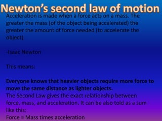 Acceleration is made when a force acts on a mass. The
greater the mass (of the object being accelerated) the
greater the amount of force needed (to accelerate the
object).
-Isaac Newton
This means:
Everyone knows that heavier objects require more force to
move the same distance as lighter objects.
The Second Law gives the exact relationship between
force, mass, and acceleration. It can be also told as a sum
like this:
Force = Mass times acceleration
 