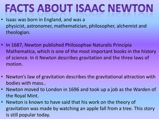 • Isaac was born in England, and was a
physicist, astronomer, mathematician, philosopher, alchemist and
theologian.
• In 1687, Newton published Philosophae Naturalis Principia
Mathematica, which is one of the most important books in the history
of science. In it Newton describes gravitation and the three laws of
motion.
• Newton’s law of gravitation describes the gravitational attraction with
bodies with mass..
• Newton moved to London in 1696 and took up a job as the Warden of
the Royal Mint.
• Newton is known to have said that his work on the theory of
gravitation was made by watching an apple fall from a tree. This story
is still popular today.
 