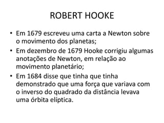 • Em 1679 escreveu uma carta a Newton sobre
o movimento dos planetas;
• Em dezembro de 1679 Hooke corrigiu algumas
anotações de Newton, em relação ao
movimento planetário;
• Em 1684 disse que tinha que tinha
demonstrado que uma força que variava com
o inverso do quadrado da distância levava
uma órbita elíptica.
ROBERT HOOKE
 