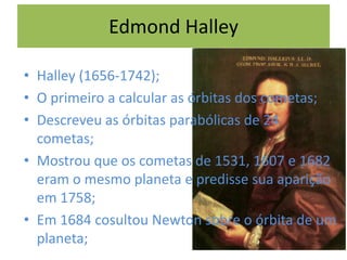 Edmond Halley
• Halley (1656-1742);
• O primeiro a calcular as órbitas dos cometas;
• Descreveu as órbitas parabólicas de 24
cometas;
• Mostrou que os cometas de 1531, 1607 e 1682
eram o mesmo planeta e predisse sua aparição
em 1758;
• Em 1684 cosultou Newton sobre o órbita de um
planeta;
 