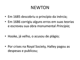 • Em 1685 descobriu o princípio da inércia;
• Em 1686 corrigiu alguns erros em suas teorias
e escreveu sua obra monumental Principia;
• Hooke, já velho, o acusou de plágio;
• Por crises na Royal Society, Halley pagou as
despesas e publicou;
NEWTON
 