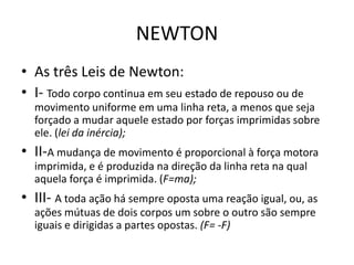NEWTON
• As três Leis de Newton:
• I- Todo corpo continua em seu estado de repouso ou de
movimento uniforme em uma linha reta, a menos que seja
forçado a mudar aquele estado por forças imprimidas sobre
ele. (lei da inércia);
• II-A mudança de movimento é proporcional à força motora
imprimida, e é produzida na direção da linha reta na qual
aquela força é imprimida. (F=ma);
• III- A toda ação há sempre oposta uma reação igual, ou, as
ações mútuas de dois corpos um sobre o outro são sempre
iguais e dirigidas a partes opostas. (F= -F)
 