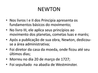 • Nos livros I e II dos Principia apresenta os
fundamentos básicos do movimento;
• No livro III, ele aplica seus princípios ao
movimento dos planetas, cometas luas e marés;
• Após a publicação de sua obra, Newton, dedicou-
se a área administrativa;
• Foi diretor da casa da moeda, onde ficou até seu
últimos dias;
• Morreu no dia 20 de março de 1727;
• Foi sepultado na abadia de Westminster.
NEWTON
 