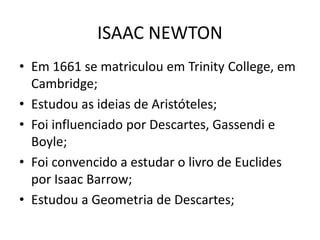 • Em 1661 se matriculou em Trinity College, em
Cambridge;
• Estudou as ideias de Aristóteles;
• Foi influenciado por Descartes, Gassendi e
Boyle;
• Foi convencido a estudar o livro de Euclides
por Isaac Barrow;
• Estudou a Geometria de Descartes;
ISAAC NEWTON
 