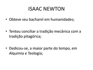 • Obteve seu bacharel em humanidades;
• Tentou conciliar a tradição mecânica com a
tradição pitagórica;
• Dedicou-se, a maior parte do tempo, em
Alquimia e Teologia;
ISAAC NEWTON
 