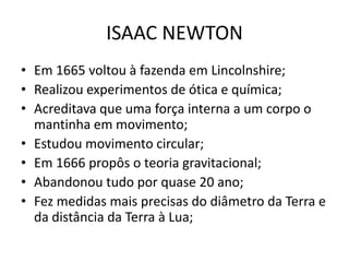 • Em 1665 voltou à fazenda em Lincolnshire;
• Realizou experimentos de ótica e química;
• Acreditava que uma força interna a um corpo o
mantinha em movimento;
• Estudou movimento circular;
• Em 1666 propôs o teoria gravitacional;
• Abandonou tudo por quase 20 ano;
• Fez medidas mais precisas do diâmetro da Terra e
da distância da Terra à Lua;
ISAAC NEWTON
 
