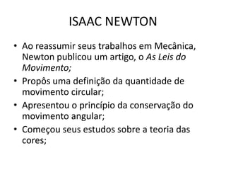 • Ao reassumir seus trabalhos em Mecânica,
Newton publicou um artigo, o As Leis do
Movimento;
• Propôs uma definição da quantidade de
movimento circular;
• Apresentou o princípio da conservação do
movimento angular;
• Começou seus estudos sobre a teoria das
cores;
ISAAC NEWTON
 