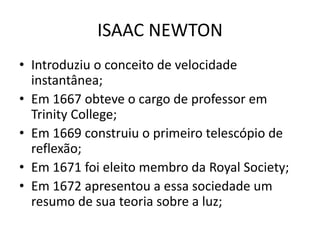 • Introduziu o conceito de velocidade
instantânea;
• Em 1667 obteve o cargo de professor em
Trinity College;
• Em 1669 construiu o primeiro telescópio de
reflexão;
• Em 1671 foi eleito membro da Royal Society;
• Em 1672 apresentou a essa sociedade um
resumo de sua teoria sobre a luz;
ISAAC NEWTON
 