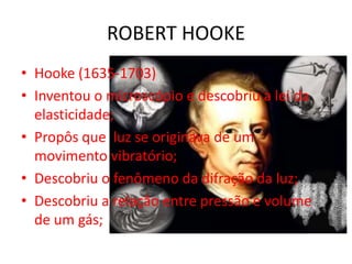• Hooke (1635-1703)
• Inventou o microscópio e descobriu a lei da
elasticidade;
• Propôs que luz se originava de um
movimento vibratório;
• Descobriu o fenômeno da difração da luz;
• Descobriu a relação entre pressão e volume
de um gás;
ROBERT HOOKE
 