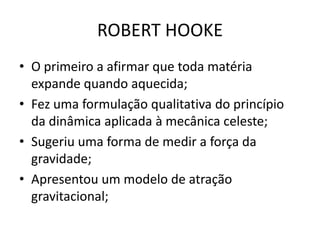• O primeiro a afirmar que toda matéria
expande quando aquecida;
• Fez uma formulação qualitativa do princípio
da dinâmica aplicada à mecânica celeste;
• Sugeriu uma forma de medir a força da
gravidade;
• Apresentou um modelo de atração
gravitacional;
ROBERT HOOKE
 