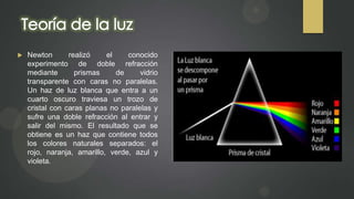 

Newton
realizó
el
conocido
experimento de doble refracción
mediante
prismas
de
vidrio
transparente con caras no paralelas.
Un haz de luz blanca que entra a un
cuarto oscuro traviesa un trozo de
cristal con caras planas no paralelas y
sufre una doble refracción al entrar y
salir del mismo. El resultado que se
obtiene es un haz que contiene todos
los colores naturales separados: el
rojo, naranja, amarillo, verde, azul y
violeta.

 