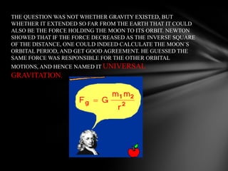 THE QUESTION WAS NOT WHETHER GRAVITY EXISTED, BUT
WHETHER IT EXTENDED SO FAR FROM THE EARTH THAT IT COULD
ALSO BE THE FORCE HOLDING THE MOON TO ITS ORBIT. NEWTON
SHOWED THAT IF THE FORCE DECREASED AS THE INVERSE SQUARE
OF THE DISTANCE, ONE COULD INDEED CALCULATE THE MOON´S
ORBITAL PERIOD, AND GET GOOD AGREEMENT. HE GUESSED THE
SAME FORCE WAS RESPONSIBLE FOR THE OTHER ORBITAL
MOTIONS, AND HENCE NAMED IT UNIVERSAL

GRAVITATION.

 