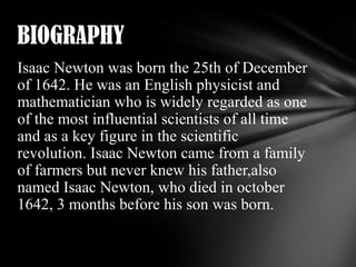 BIOGRAPHY
Isaac Newton was born the 25th of December
of 1642. He was an English physicist and
mathematician who is widely regarded as one
of the most influential scientists of all time
and as a key figure in the scientific
revolution. Isaac Newton came from a family
of farmers but never knew his father,also
named Isaac Newton, who died in october
1642, 3 months before his son was born.

 