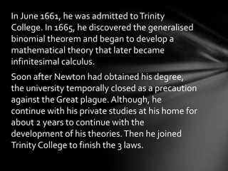 In June 1661, he was admitted to Trinity
College. In 1665, he discovered the generalised
binomial theorem and began to develop a
mathematical theory that later became
infinitesimal calculus.
Soon after Newton had obtained his degree,
the university temporally closed as a precaution
against the Great plague. Although, he
continue with his private studies at his home for
about 2 years to continue with the
development of his theories. Then he joined
Trinity College to finish the 3 laws.

 