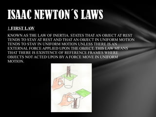 ISAAC NEWTON´S LAWS
1.FIRST LAW
KNOWN AS THE LAW OF INERTIA. STATES THAT AN OBJECT AT REST
TENDS TO STAY AT REST AND THAT AN OBJECT IN UNIFORM MOTION
TENDS TO STAY IN UNIFORM MOTION UNLESS THERE IS AN
EXTERNAL FORCE APPLIED UPON THE OBJECT. THIS LAW MEANS
THAT THERE IS EXISTENCE OF REFERENCE FRAMES WHERE
OBJECTS NOT ACTED UPON BY A FORCE MOVE IN UNIFORM
MOTION.

 