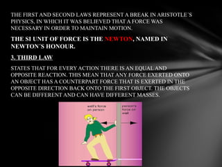 THE FIRST AND SECOND LAWS REPRESENT A BREAK IN ARISTOTLE´S
PHYSICS, IN WHICH IT WAS BELIEVED THAT A FORCE WAS
NECESSARY IN ORDER TO MAINTAIN MOTION.

THE SI UNIT OF FORCE IS THE NEWTON, NAMED IN
NEWTON´S HONOUR.
3. THIRD LAW
STATES THAT FOR EVERY ACTION THERE IS AN EQUAL AND
OPPOSITE REACTION. THIS MEAN THAT ANY FORCE EXERTED ONTO
AN OBJECT HAS A COUNTERPART FORCE THAT IS EXERTED IN THE
OPPOSITE DIRECTION BACK ONTO THE FIRST OBJECT. THE OBJECTS
CAN BE DIFFERENT AND CAN HAVE DIFFERENT MASSES.

 