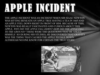 APPLE INCIDENT
THE APPLE INCIDENT WAS AN INCIDENT WHEN SIR ISAAC NEWTON
WAS SITTING BENEATH AN APPLE TREE HAVING A TEA IN 1665 AND
AN APPLE FEEL DOWN RIGHT IN FRONT OF HIM. BECAUSE OF THIS,
NEWTON WAS REALLY FASCINATED AND CURIOUS ABOUT THIS
APPLE. WHY DID THE APPLE FALL DOWN? HOW DID THE APPLE FALL
TO THE GROUND? THESE WERE THE QUESTIONS THAT HE ASKED
HIMSELF. SO DURING HIS STUDIES, HE DISCOVERED THAT GRAVITY
WAS THE THING THAT CAUSED THE APPLE TO FALL DOWN.
ALTHOUGH NO ONE KNOW FOR CERTAIN THE TRUE STORY.

 