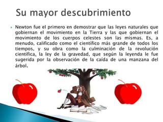 Newton fue el primero en demostrar que las leyes naturales que
gobiernan el movimiento en la Tierra y las que gobiernan el
movimiento de los cuerpos celestes son las mismas. Es, a
menudo, calificado como el científico más grande de todos los
tiempos, y su obra como la culminación de la revolución
científica. la ley de la gravedad, que según la leyenda le fue
sugerida por la observación de la caída de una manzana del
árbol.
 