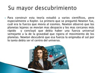  Para construir esta teoría estudió a varios científicos, pero
especialmente a Kepler. Lo primero que se preguntó Newton fue,
cuál era la fuerza que movía al cosmos. Newton observó que los
planetas lejanos se movían mas despacio y los mas cercanos más
rápido y concluyó que debía haber una fuerza universal
semejante a la de la gravedad que rigiera el movimiento de los
planetas. Newton descubrió que esa fuerza la originaba el sol por
lo tanto debía ser el centro del universo.
 